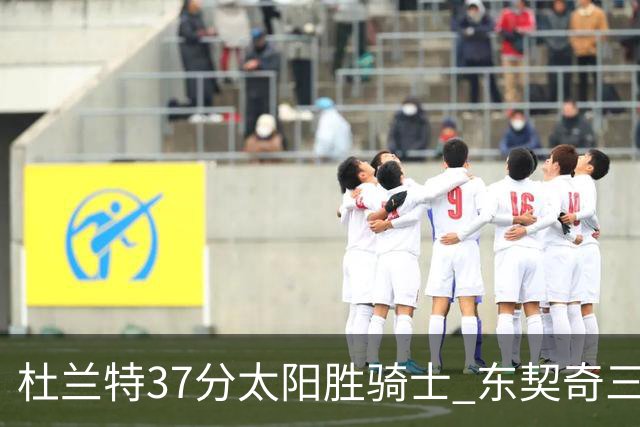 杜兰特37分太阳胜骑士 东契奇三双独行侠擒牛